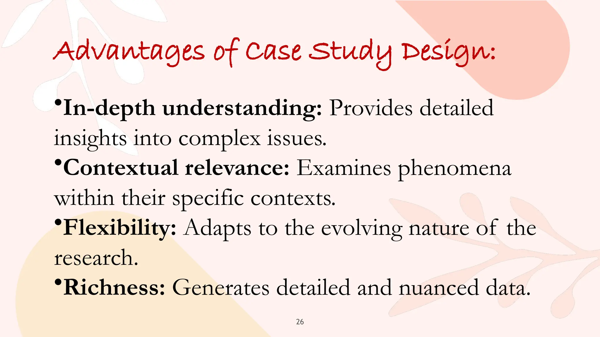 26
Advantages of Case Study Design:
•In-depth understanding: Provides detailed
insights into complex issues.
•Contextual relevance: Examines phenomena
within their specific contexts.
•Flexibility: Adapts to the evolving nature of the
research.
•Richness: Generates detailed and nuanced data.
 