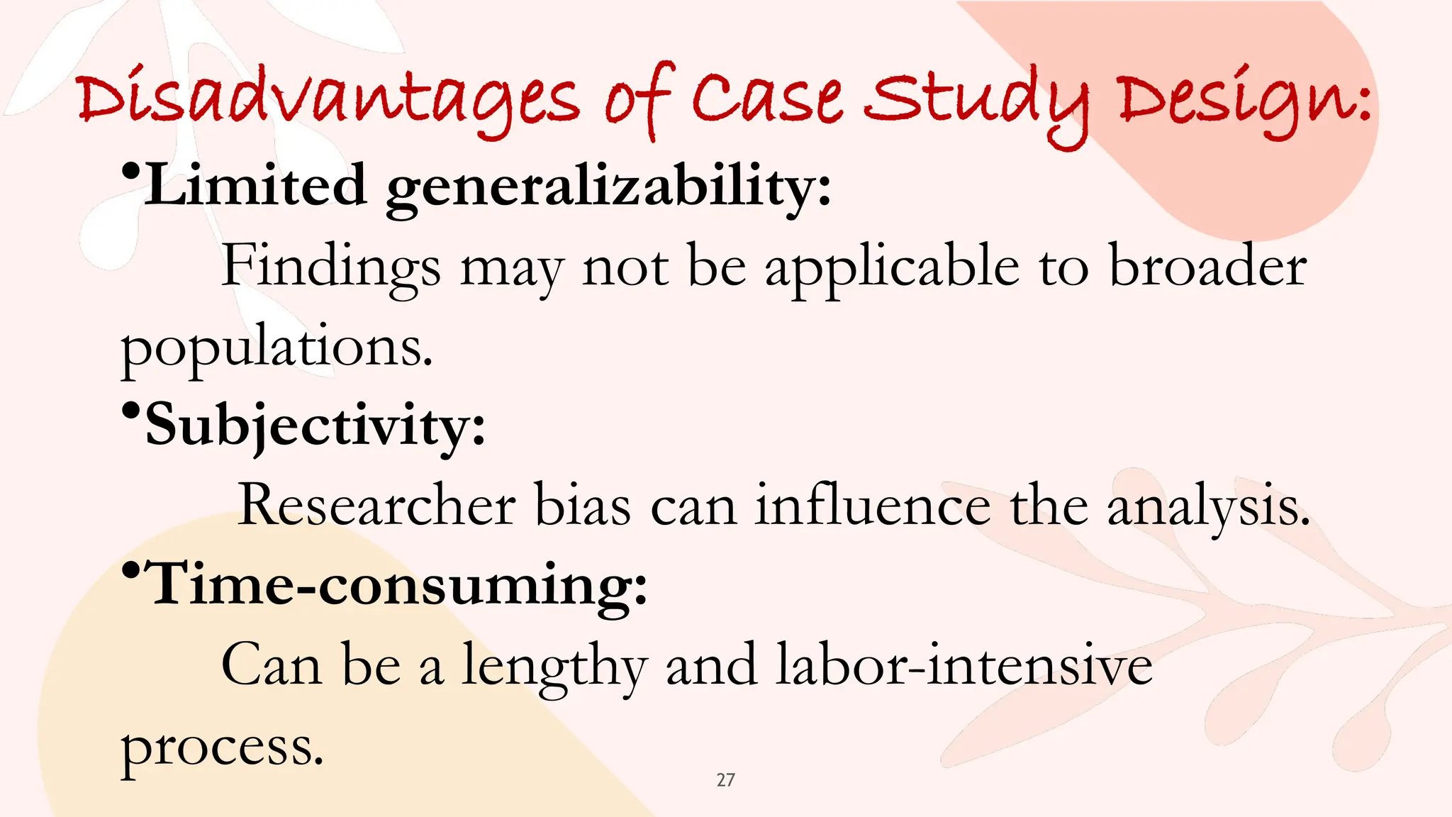 27
Disadvantages of Case Study Design:
•Limited generalizability:
Findings may not be applicable to broader
populations.
•Subjectivity:
Researcher bias can influence the analysis.
•Time-consuming:
Can be a lengthy and labor-intensive
process.
 