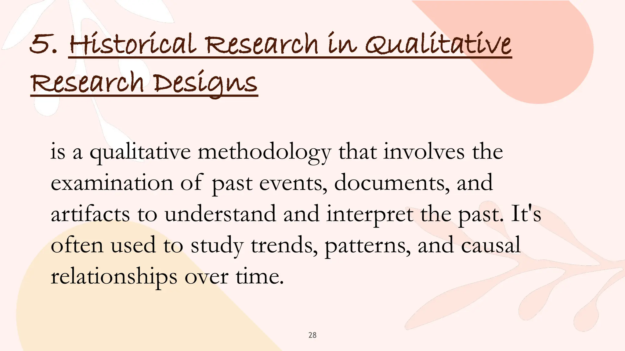 28
5. Historical Research in Qualitative
Research Designs
is a qualitative methodology that involves the
examination of past events, documents, and
artifacts to understand and interpret the past. It's
often used to study trends, patterns, and causal
relationships over time.
 