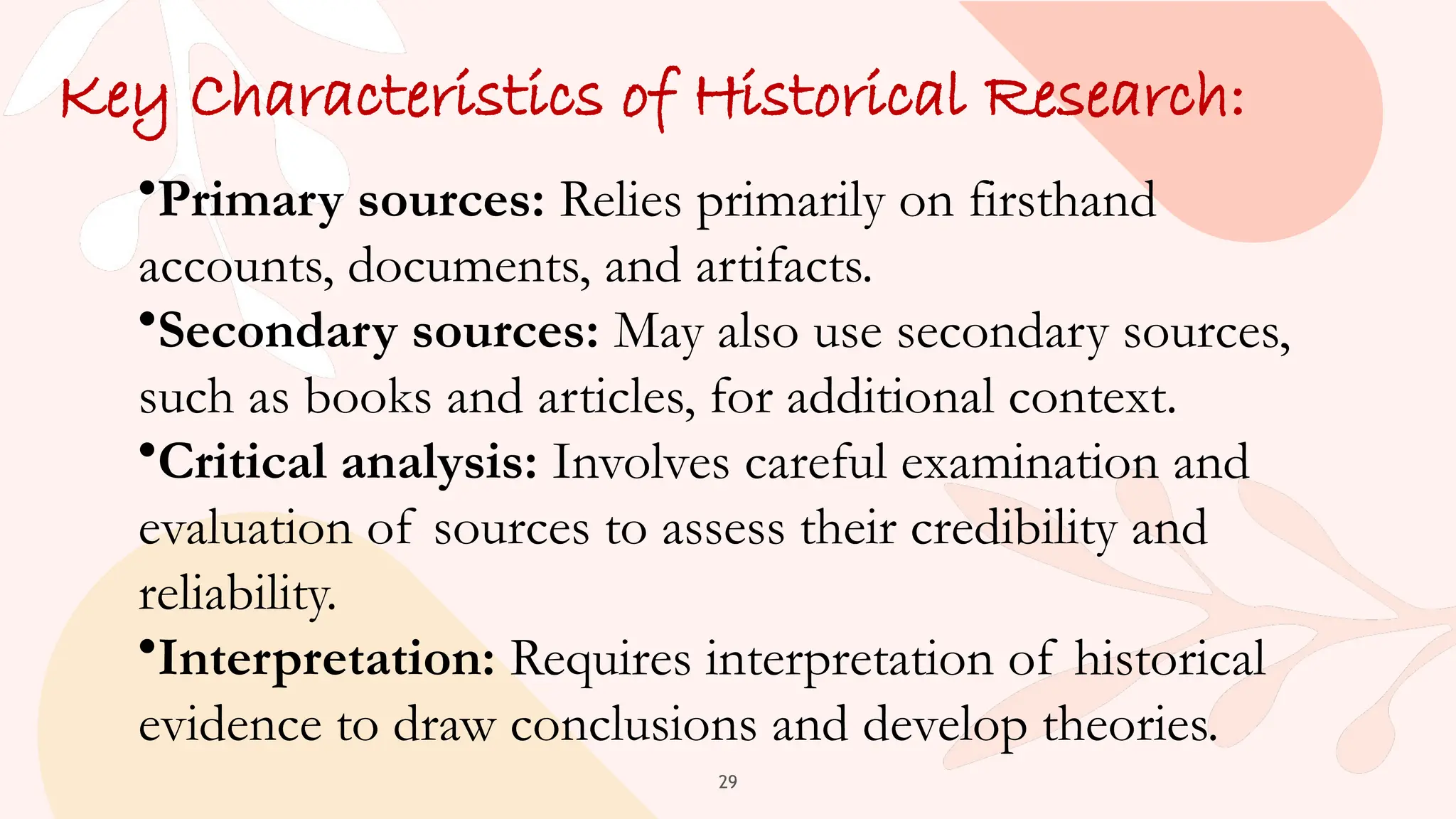 29
Key Characteristics of Historical Research:
•Primary sources: Relies primarily on firsthand
accounts, documents, and artifacts.
•Secondary sources: May also use secondary sources,
such as books and articles, for additional context.
•Critical analysis: Involves careful examination and
evaluation of sources to assess their credibility and
reliability.
•Interpretation: Requires interpretation of historical
evidence to draw conclusions and develop theories.
 