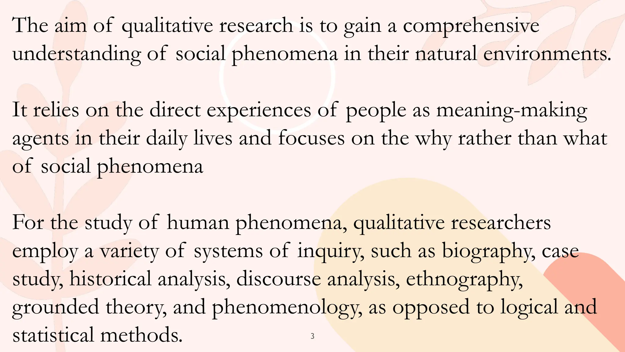 3
The aim of qualitative research is to gain a comprehensive
understanding of social phenomena in their natural environments.
It relies on the direct experiences of people as meaning-making
agents in their daily lives and focuses on the why rather than what
of social phenomena
For the study of human phenomena, qualitative researchers
employ a variety of systems of inquiry, such as biography, case
study, historical analysis, discourse analysis, ethnography,
grounded theory, and phenomenology, as opposed to logical and
statistical methods.
 