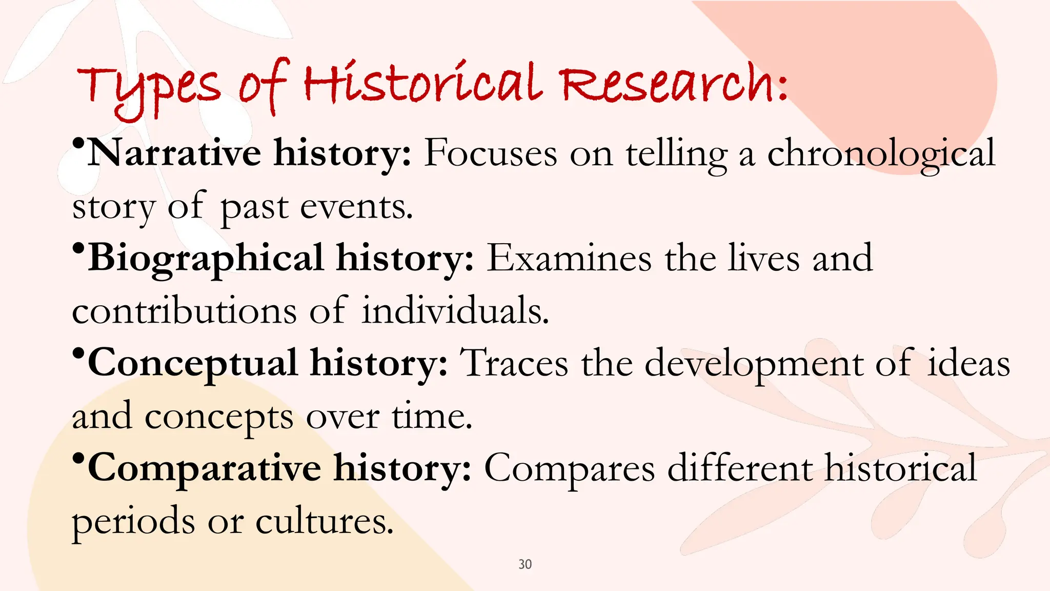 30
Types of Historical Research:
•Narrative history: Focuses on telling a chronological
story of past events.
•Biographical history: Examines the lives and
contributions of individuals.
•Conceptual history: Traces the development of ideas
and concepts over time.
•Comparative history: Compares different historical
periods or cultures.
 