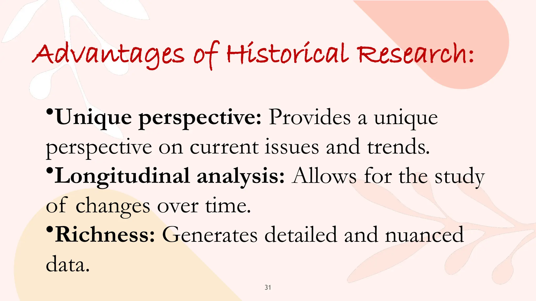 31
Advantages of Historical Research:
•Unique perspective: Provides a unique
perspective on current issues and trends.
•Longitudinal analysis: Allows for the study
of changes over time.
•Richness: Generates detailed and nuanced
data.
 