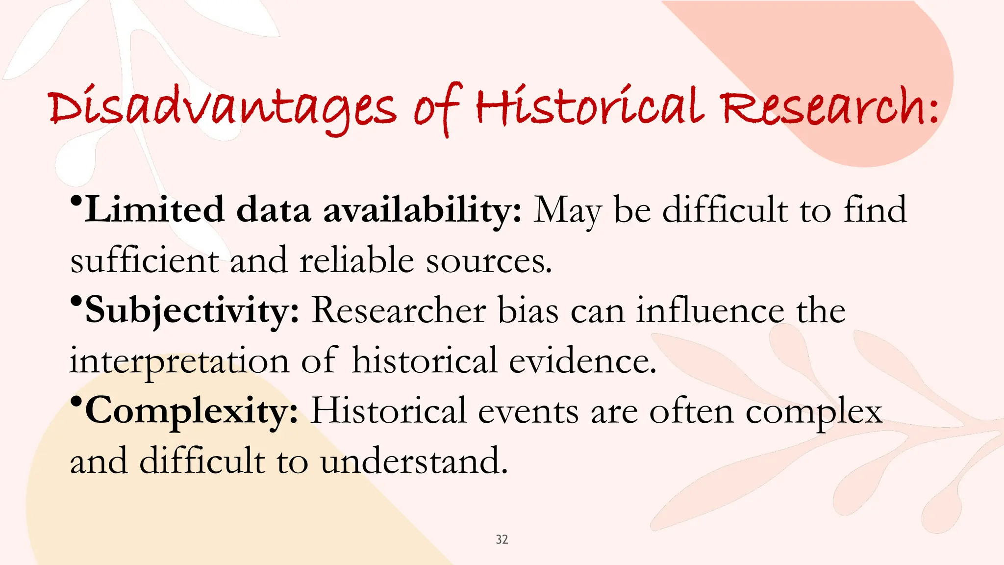 32
Disadvantages of Historical Research:
•Limited data availability: May be difficult to find
sufficient and reliable sources.
•Subjectivity: Researcher bias can influence the
interpretation of historical evidence.
•Complexity: Historical events are often complex
and difficult to understand.
 