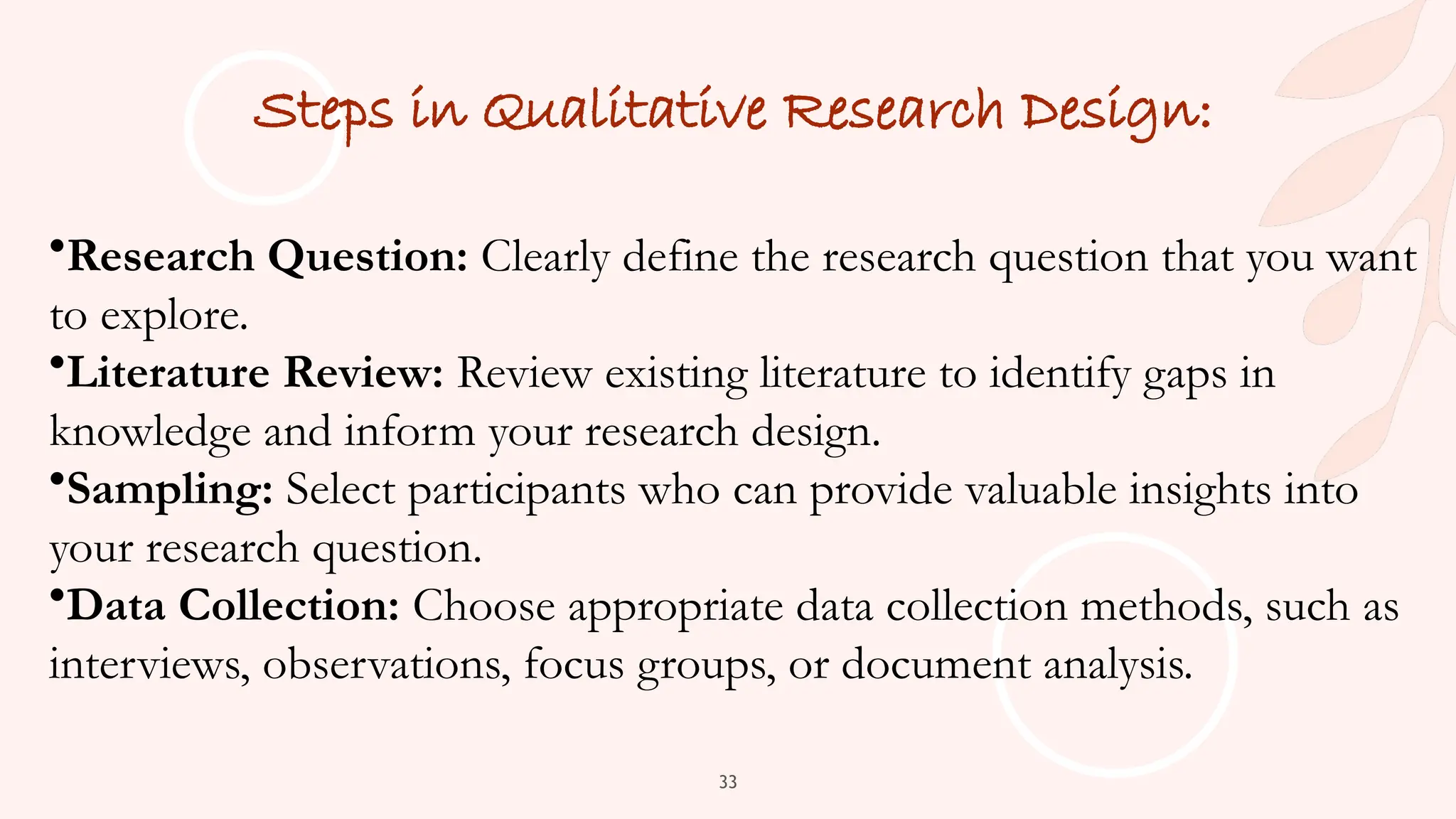 33
Steps in Qualitative Research Design:
•Research Question: Clearly define the research question that you want
to explore.
•Literature Review: Review existing literature to identify gaps in
knowledge and inform your research design.
•Sampling: Select participants who can provide valuable insights into
your research question.
•Data Collection: Choose appropriate data collection methods, such as
interviews, observations, focus groups, or document analysis.
 