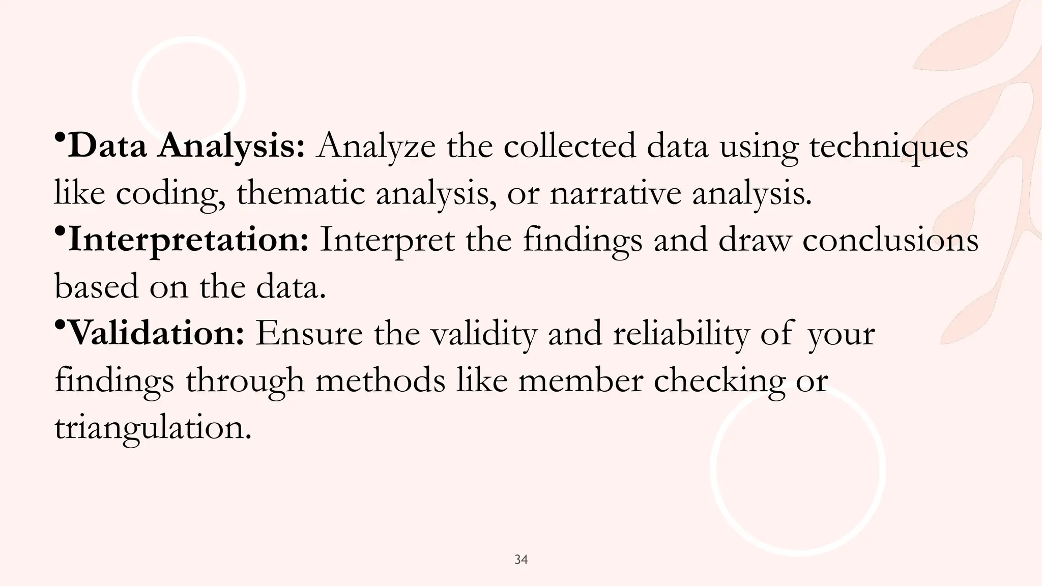 34
•Data Analysis: Analyze the collected data using techniques
like coding, thematic analysis, or narrative analysis.
•Interpretation: Interpret the findings and draw conclusions
based on the data.
•Validation: Ensure the validity and reliability of your
findings through methods like member checking or
triangulation.
 