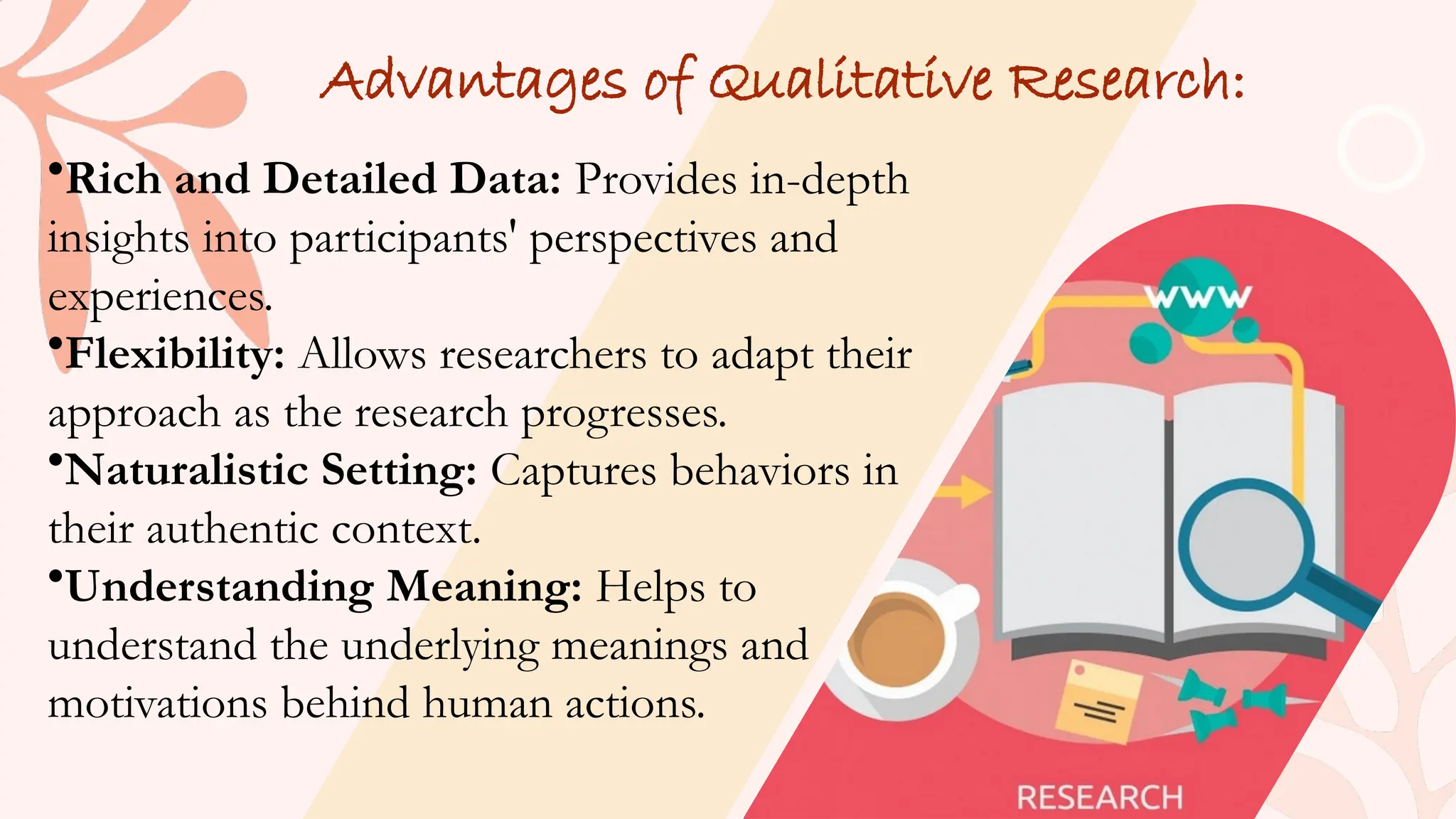 Advantages of Qualitative Research:
•Rich and Detailed Data: Provides in-depth
insights into participants' perspectives and
experiences.
•Flexibility: Allows researchers to adapt their
approach as the research progresses.
•Naturalistic Setting: Captures behaviors in
their authentic context.
•Understanding Meaning: Helps to
understand the underlying meanings and
motivations behind human actions.
 