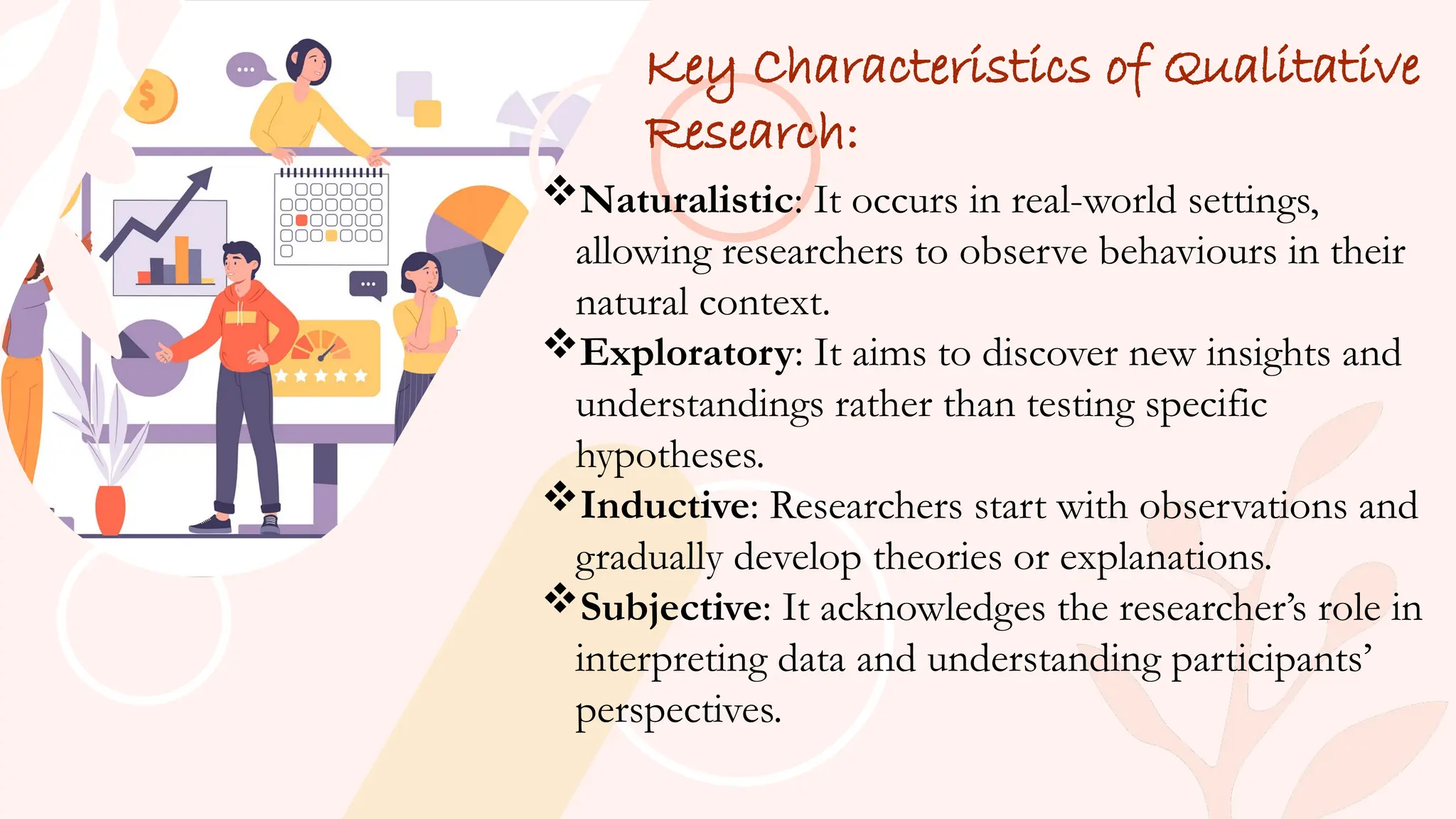 Key Characteristics of Qualitative
Research:
Naturalistic: It occurs in real-world settings,
allowing researchers to observe behaviours in their
natural context.
Exploratory: It aims to discover new insights and
understandings rather than testing specific
hypotheses.
Inductive: Researchers start with observations and
gradually develop theories or explanations.
Subjective: It acknowledges the researcher’s role in
interpreting data and understanding participants’
perspectives.
 