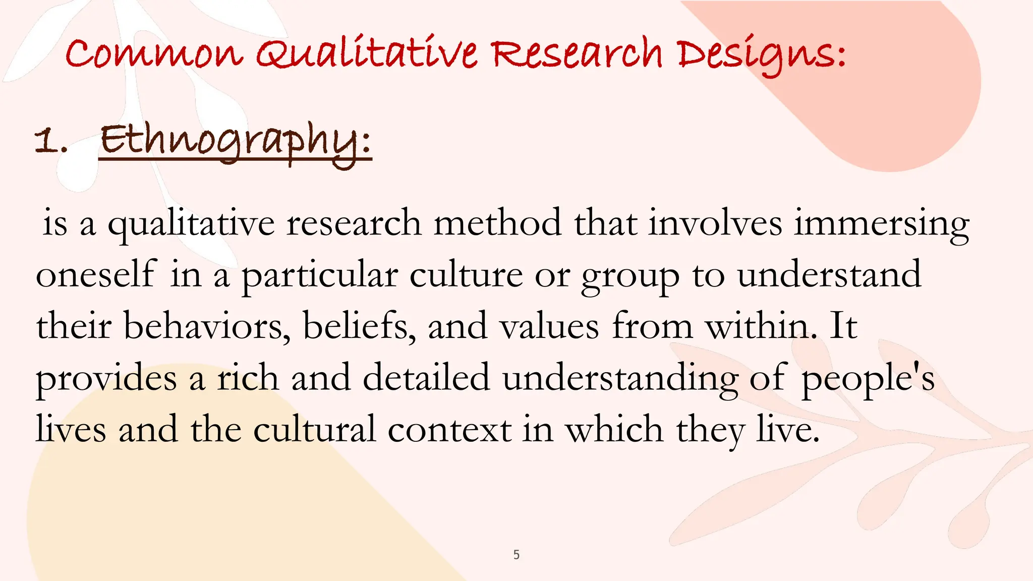 5
Common Qualitative Research Designs:
1. Ethnography:
is a qualitative research method that involves immersing
oneself in a particular culture or group to understand
their behaviors, beliefs, and values from within. It
provides a rich and detailed understanding of people's
lives and the cultural context in which they live.
 