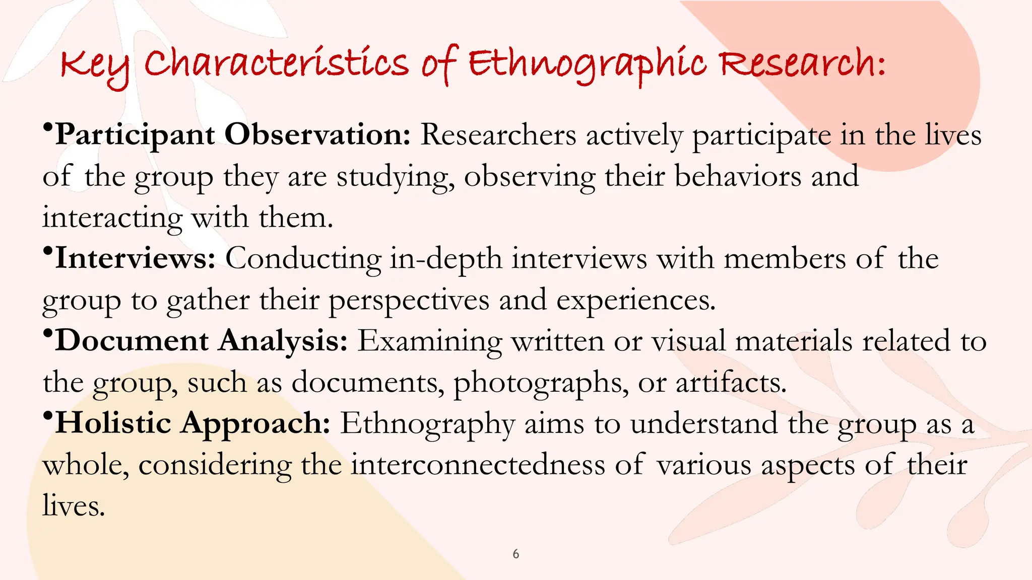 6
Key Characteristics of Ethnographic Research:
•Participant Observation: Researchers actively participate in the lives
of the group they are studying, observing their behaviors and
interacting with them.
•Interviews: Conducting in-depth interviews with members of the
group to gather their perspectives and experiences.
•Document Analysis: Examining written or visual materials related to
the group, such as documents, photographs, or artifacts.
•Holistic Approach: Ethnography aims to understand the group as a
whole, considering the interconnectedness of various aspects of their
lives.
 