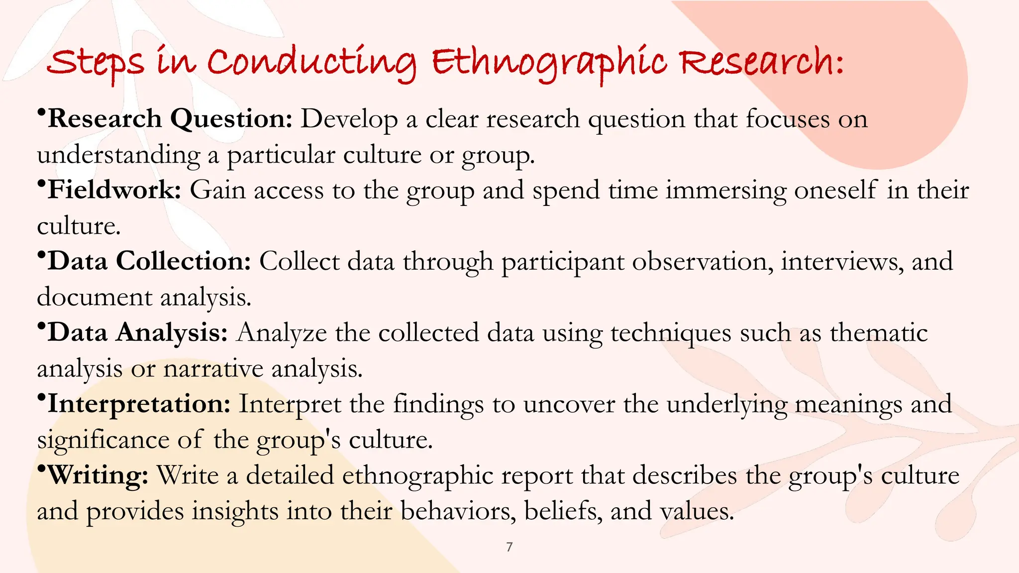 7
Steps in Conducting Ethnographic Research:
•Research Question: Develop a clear research question that focuses on
understanding a particular culture or group.
•Fieldwork: Gain access to the group and spend time immersing oneself in their
culture.
•Data Collection: Collect data through participant observation, interviews, and
document analysis.
•Data Analysis: Analyze the collected data using techniques such as thematic
analysis or narrative analysis.
•Interpretation: Interpret the findings to uncover the underlying meanings and
significance of the group's culture.
•Writing: Write a detailed ethnographic report that describes the group's culture
and provides insights into their behaviors, beliefs, and values.
 