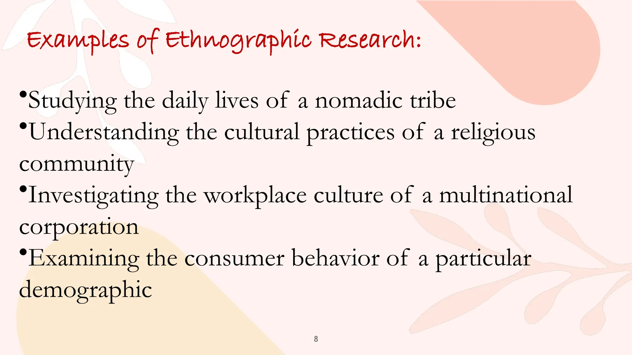 8
Examples of Ethnographic Research:
•Studying the daily lives of a nomadic tribe
•Understanding the cultural practices of a religious
community
•Investigating the workplace culture of a multinational
corporation
•Examining the consumer behavior of a particular
demographic
 