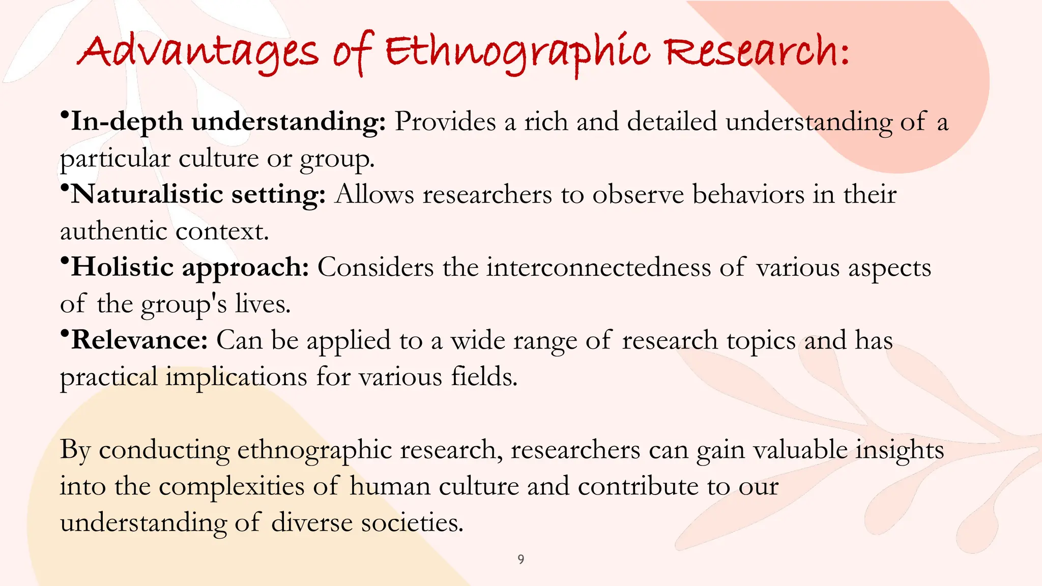 9
Advantages of Ethnographic Research:
•In-depth understanding: Provides a rich and detailed understanding of a
particular culture or group.
•Naturalistic setting: Allows researchers to observe behaviors in their
authentic context.
•Holistic approach: Considers the interconnectedness of various aspects
of the group's lives.
•Relevance: Can be applied to a wide range of research topics and has
practical implications for various fields.
By conducting ethnographic research, researchers can gain valuable insights
into the complexities of human culture and contribute to our
understanding of diverse societies.
 