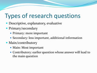 Types of research questions
 Descriptive, explanatory, evaluative
 Primary/secondary
    Primary: more important
    Secondary: less important, additional information
 Main/contributory
    Main: Most important
    Contributory: earlier question whose answer will lead to
     the main question
 