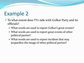 Example 2
 To what extent does TV1 side with Golkar Party and its
 officials?
   What words are used to report Golkar’s great events?
   What words are used to report great events of other
    political parties?
   What words are used to report incident that may
    jeopardize the image of other political parties?
 