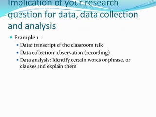 Implication of your research
question for data, data collection
and analysis
 Example 1:
    Data: transcript of the classroom talk
    Data collection: observation (recording)
    Data analysis: Identify certain words or phrase, or
     clauses and explain them
 