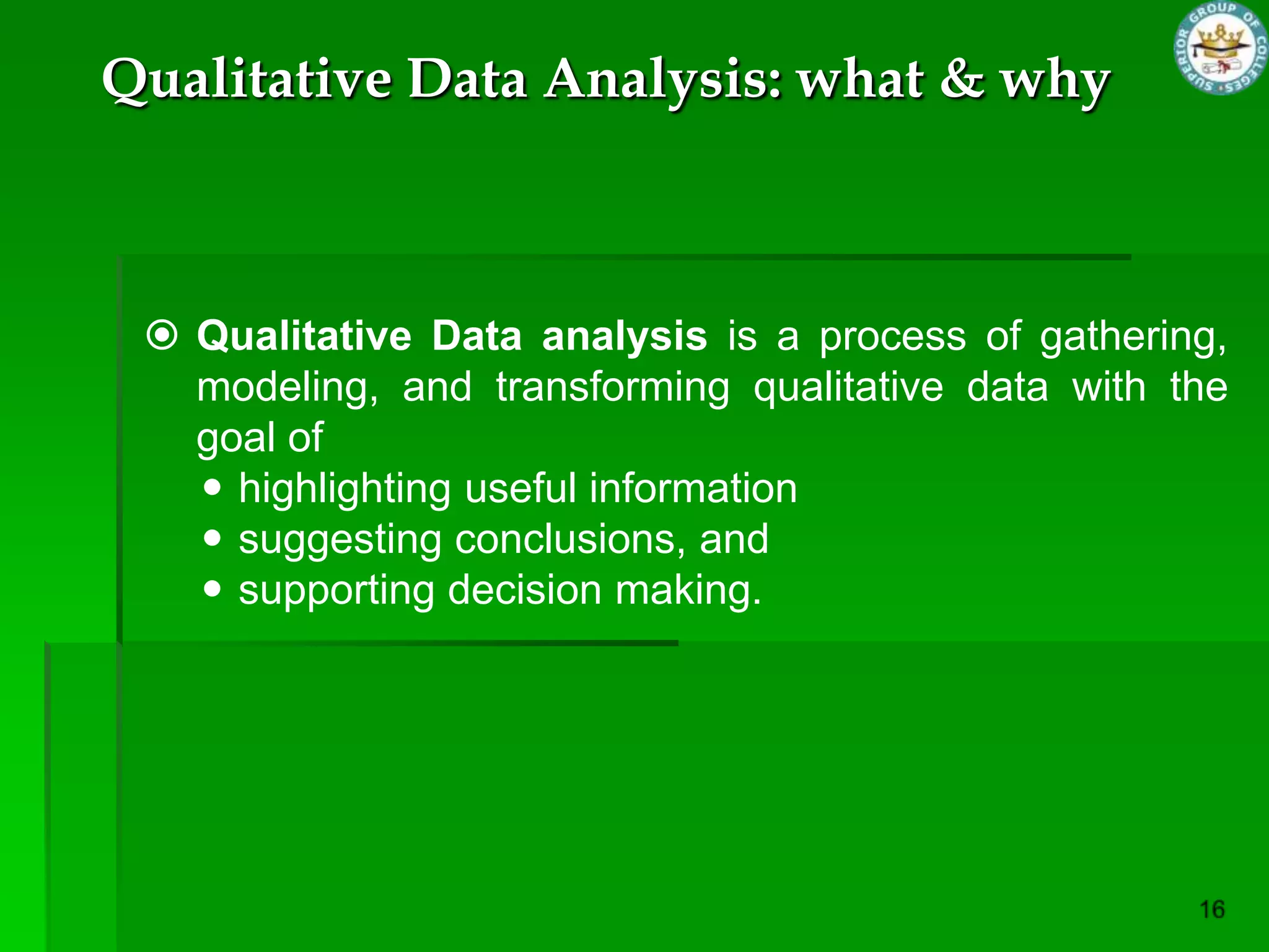 Qualitative Data Analysis: what & why



  Qualitative Data analysis is a process of gathering,
   modeling, and transforming qualitative data with the
   goal of
    highlighting useful information
    suggesting conclusions, and
    supporting decision making.
 