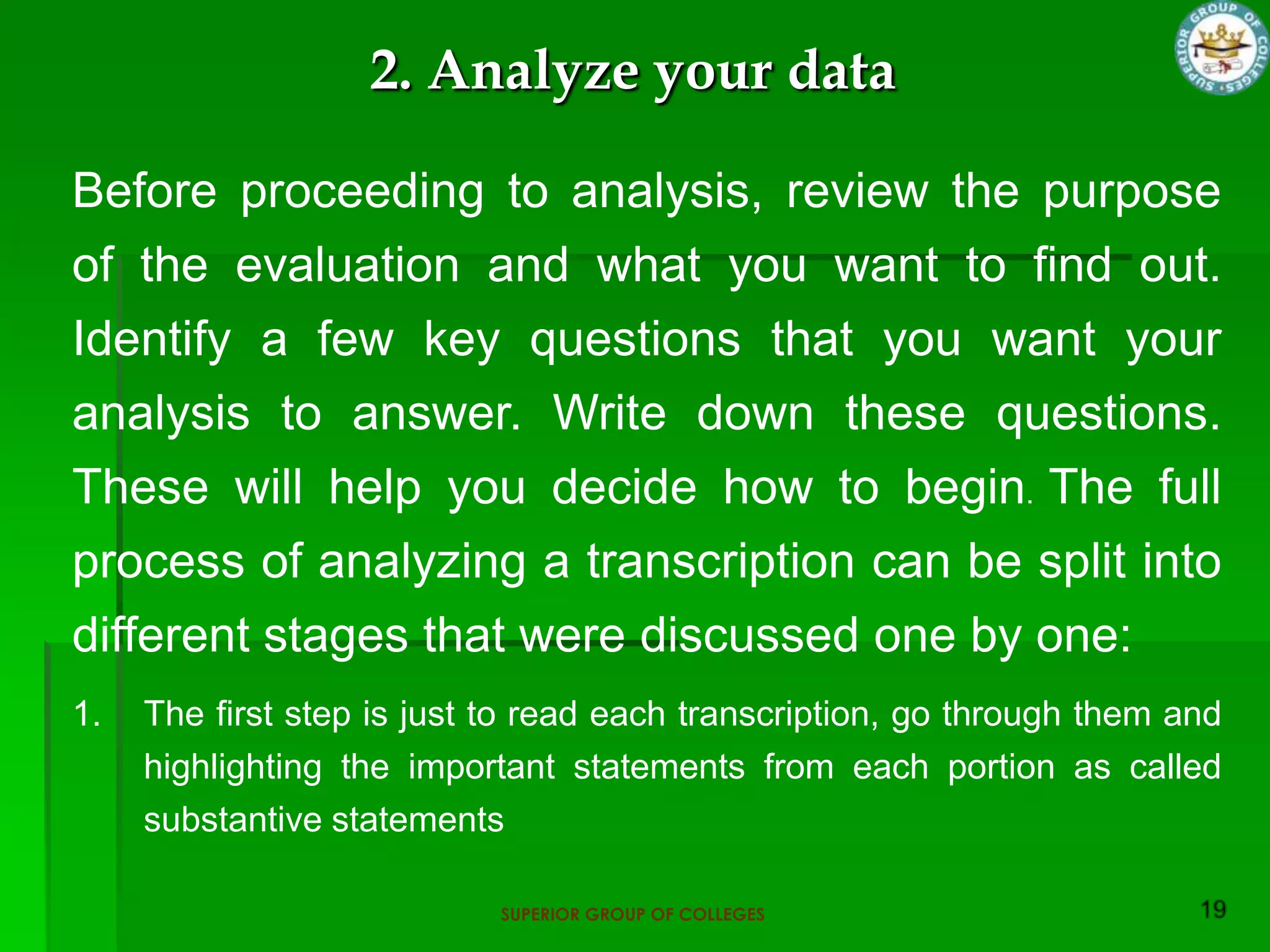 2. Analyze your data

Before proceeding to analysis, review the purpose
of the evaluation and what you want to find out.
Identify a few key questions that you want your
analysis to answer. Write down these questions.
These will help you decide how to begin. The full
process of analyzing a transcription can be split into
different stages that were discussed one by one:
1.   The first step is just to read each transcription, go through them and
     highlighting the important statements from each portion as called
     substantive statements

                            SUPERIOR GROUP OF COLLEGES
 