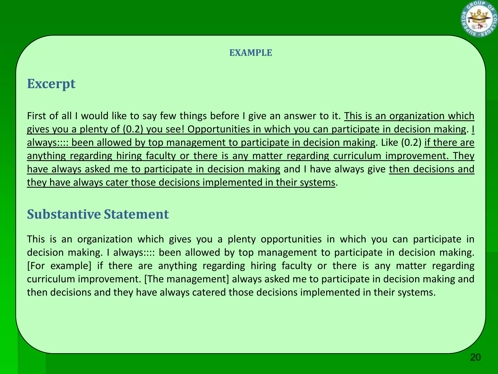 EXAMPLE


Excerpt

First of all I would like to say few things before I give an answer to it. This is an organization which
gives you a plenty of (0.2) you see! Opportunities in which you can participate in decision making. I
always:::: been allowed by top management to participate in decision making. Like (0.2) if there are
anything regarding hiring faculty or there is any matter regarding curriculum improvement. They
have always asked me to participate in decision making and I have always give then decisions and
they have always cater those decisions implemented in their systems.

Substantive Statement
This is an organization which gives you a plenty opportunities in which you can participate in
decision making. I always:::: been allowed by top management to participate in decision making.
[For example] if there are anything regarding hiring faculty or there is any matter regarding
curriculum improvement. [The management] always asked me to participate in decision making and
then decisions and they have always catered those decisions implemented in their systems.
 
