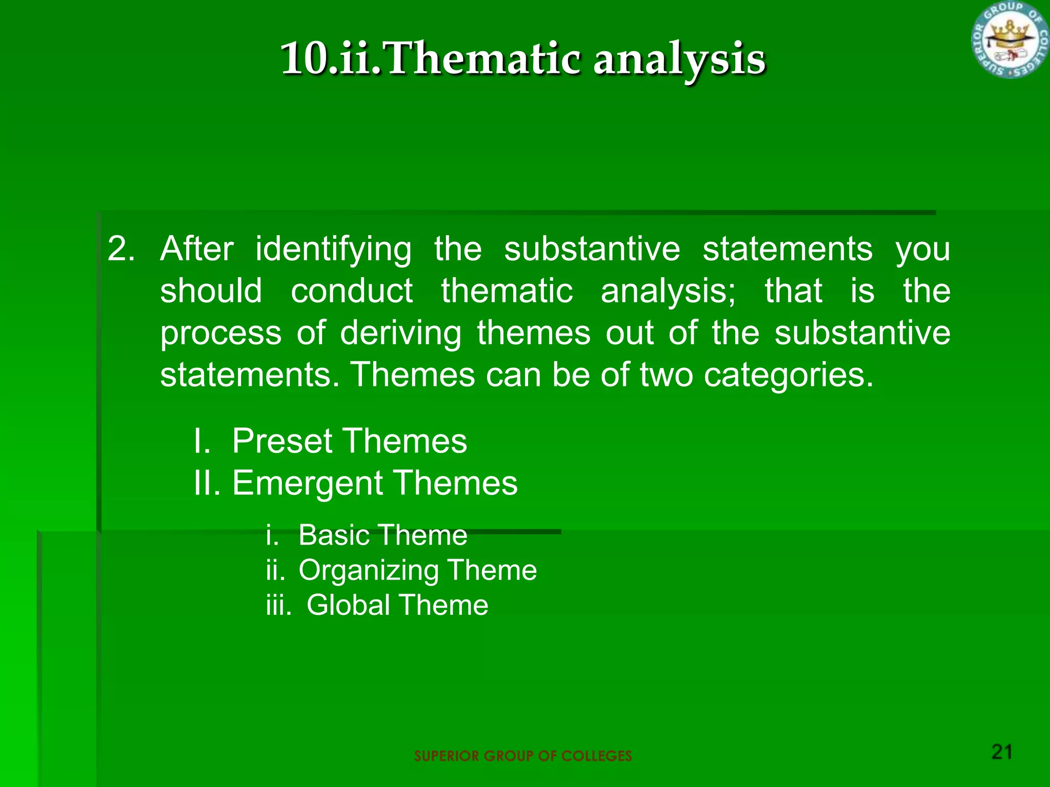 10.ii.Thematic analysis



2. After identifying the substantive statements you
   should conduct thematic analysis; that is the
   process of deriving themes out of the substantive
   statements. Themes can be of two categories.
     I. Preset Themes
     II. Emergent Themes
         i. Basic Theme
         ii. Organizing Theme
         iii. Global Theme




                   SUPERIOR GROUP OF COLLEGES
 