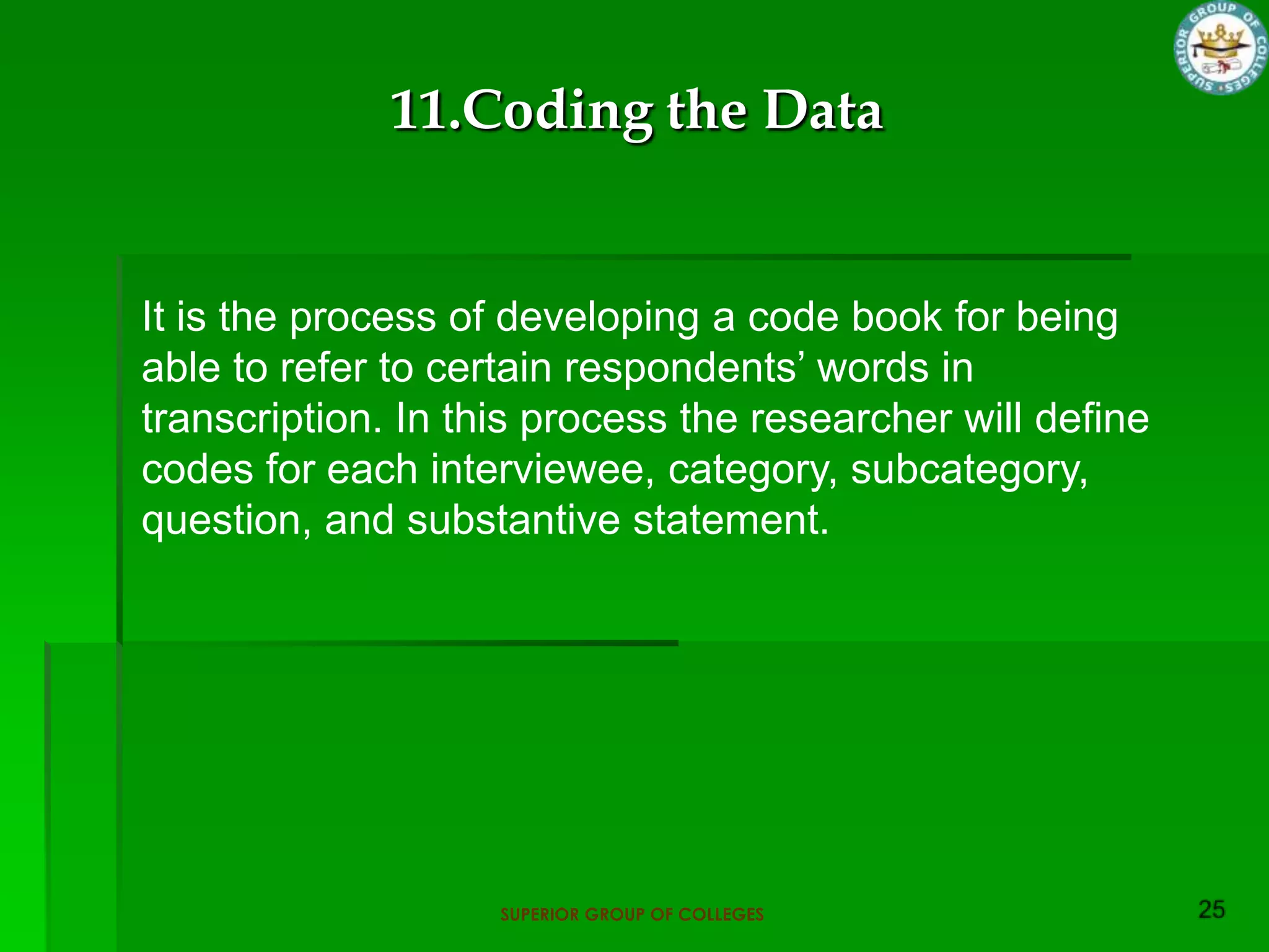 11.Coding the Data


It is the process of developing a code book for being
able to refer to certain respondents‟ words in
transcription. In this process the researcher will define
codes for each interviewee, category, subcategory,
question, and substantive statement.




                    SUPERIOR GROUP OF COLLEGES
 