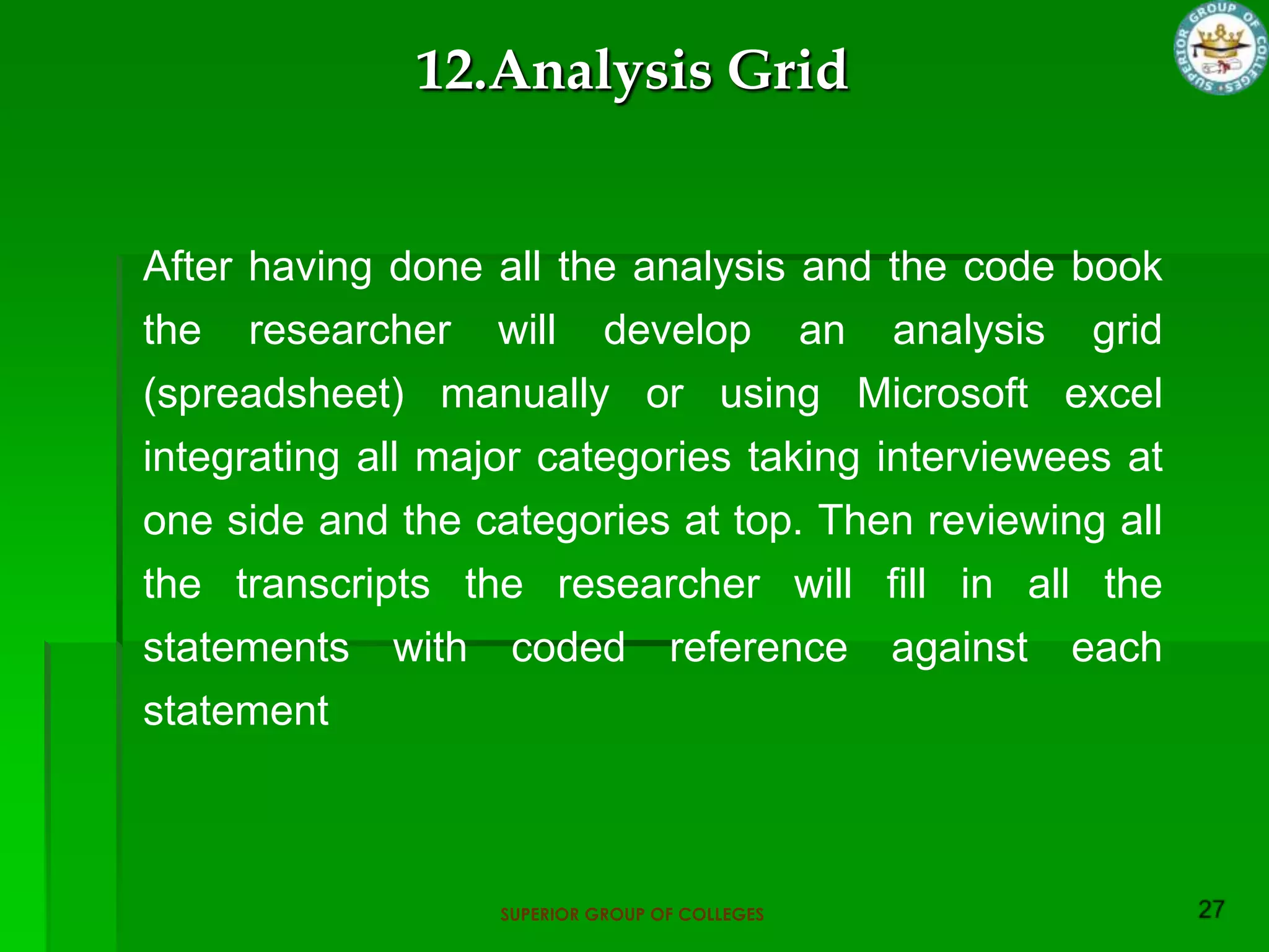 12.Analysis Grid


After having done all the analysis and the code book
the researcher will develop an analysis grid
(spreadsheet) manually or using Microsoft excel
integrating all major categories taking interviewees at
one side and the categories at top. Then reviewing all
the transcripts the researcher will fill in all the
statements with coded reference against each
statement



                   SUPERIOR GROUP OF COLLEGES
 