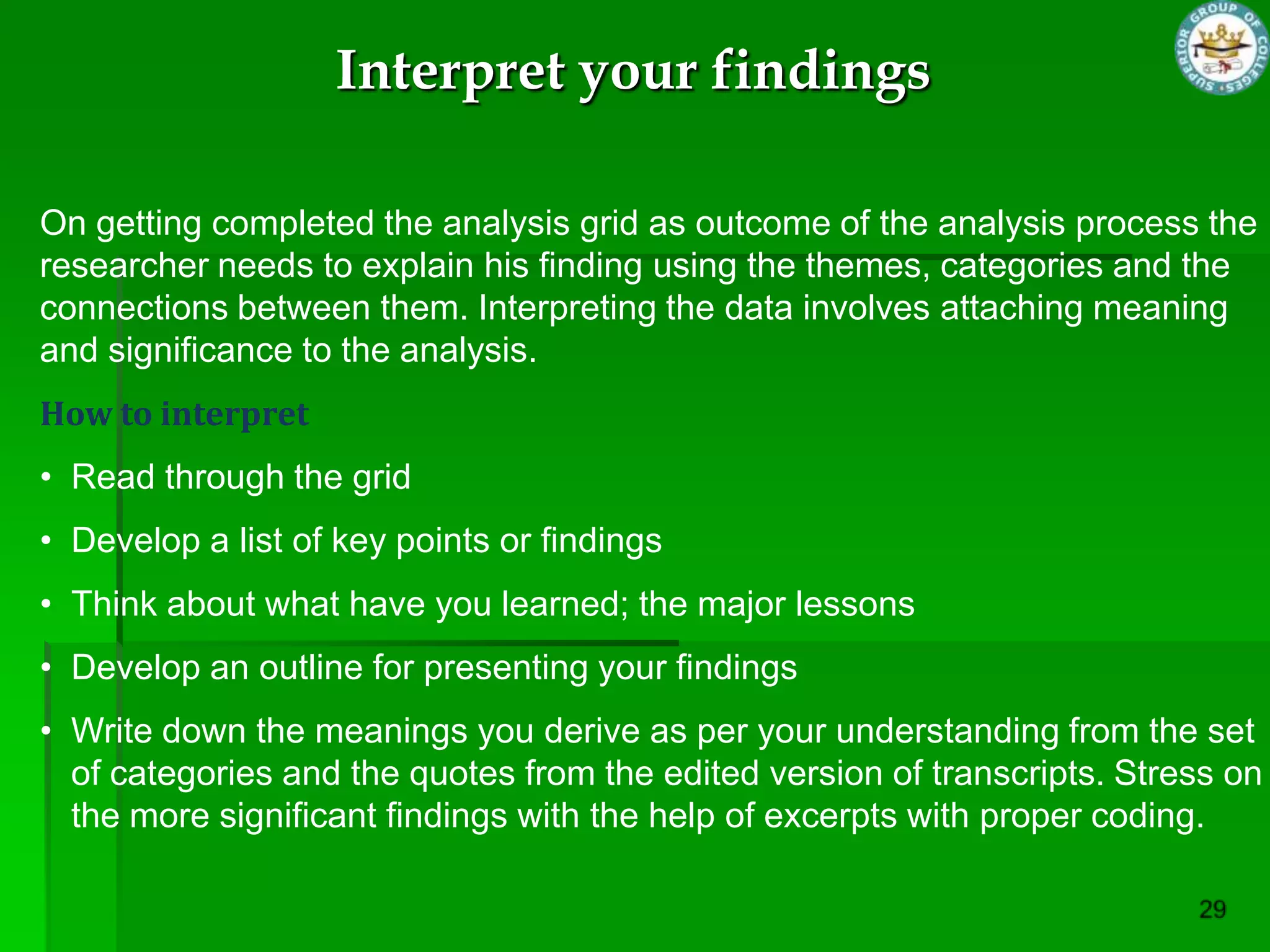 Interpret your findings

On getting completed the analysis grid as outcome of the analysis process the
researcher needs to explain his finding using the themes, categories and the
connections between them. Interpreting the data involves attaching meaning
and significance to the analysis.
How to interpret
• Read through the grid
• Develop a list of key points or findings
• Think about what have you learned; the major lessons
• Develop an outline for presenting your findings
• Write down the meanings you derive as per your understanding from the set
  of categories and the quotes from the edited version of transcripts. Stress on
  the more significant findings with the help of excerpts with proper coding.
 