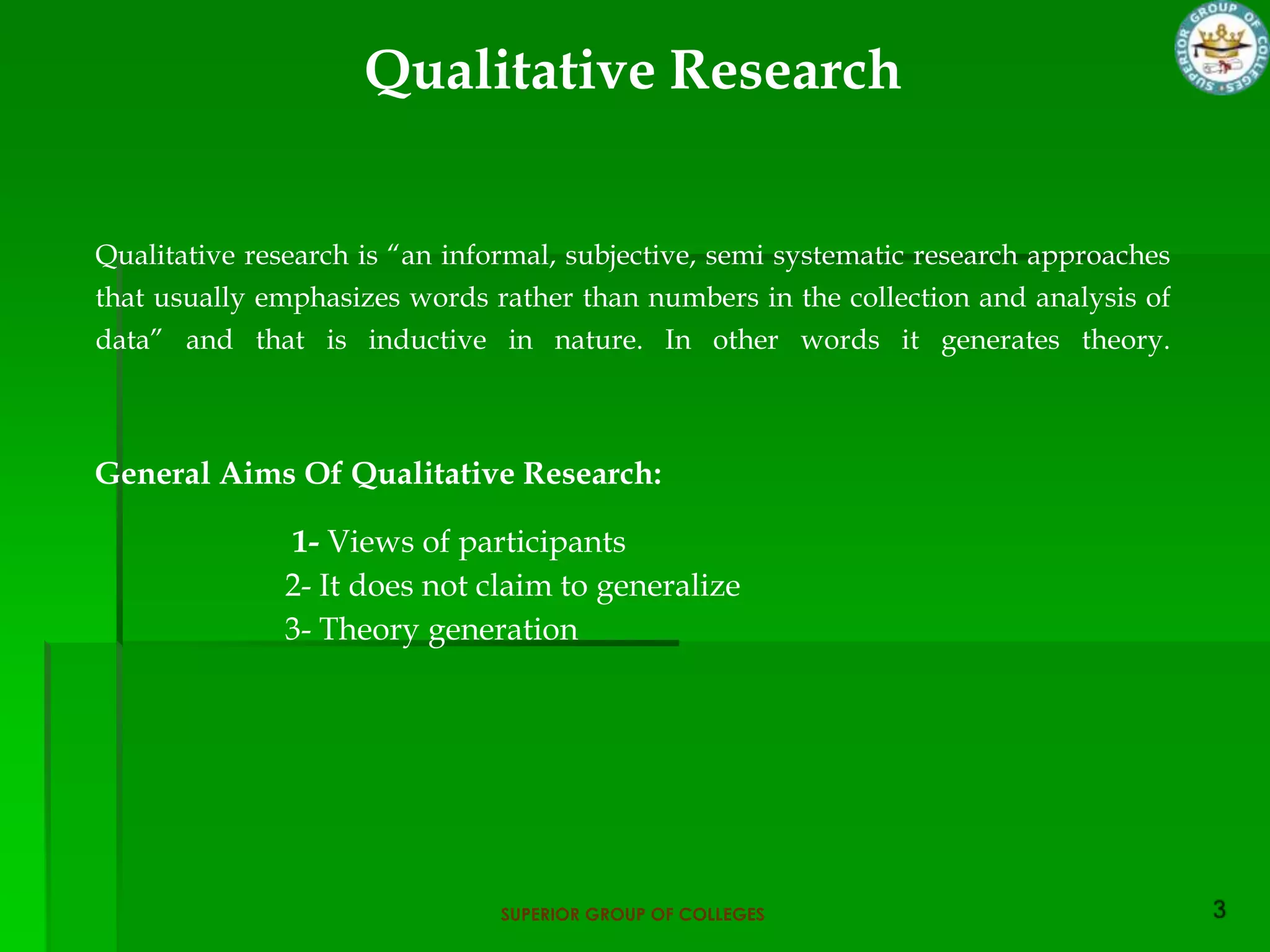 Qualitative Research


Qualitative research is “an informal, subjective, semi systematic research approaches
that usually emphasizes words rather than numbers in the collection and analysis of
data” and that is inductive in nature. In other words it generates theory.



General Aims Of Qualitative Research:

              1- Views of participants
              2- It does not claim to generalize
              3- Theory generation




                                SUPERIOR GROUP OF COLLEGES
 
