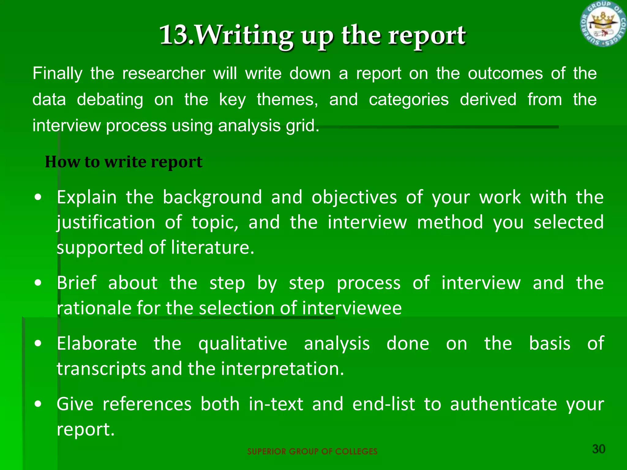 13.Writing up the report
Finally the researcher will write down a report on the outcomes of the
data debating on the key themes, and categories derived from the
interview process using analysis grid.

 How to write report

• Explain the background and objectives of your work with the
  justification of topic, and the interview method you selected
  supported of literature.
• Brief about the step by step process of interview and the
  rationale for the selection of interviewee
• Elaborate the qualitative analysis done on the basis of
  transcripts and the interpretation.
• Give references both in-text and end-list to authenticate your
  report.
                          SUPERIOR GROUP OF COLLEGES
 
