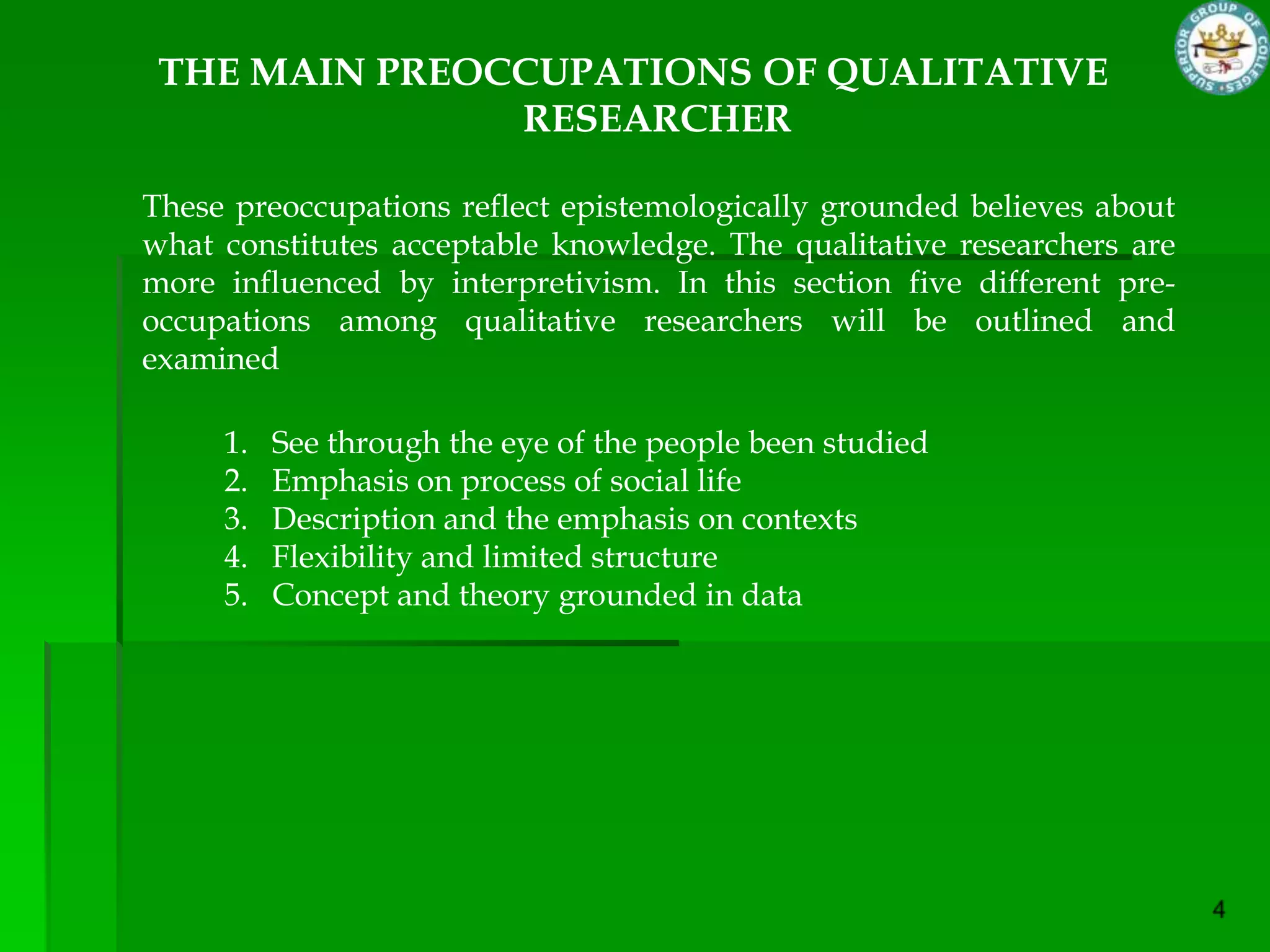 THE MAIN PREOCCUPATIONS OF QUALITATIVE
               RESEARCHER

These preoccupations reflect epistemologically grounded believes about
what constitutes acceptable knowledge. The qualitative researchers are
more influenced by interpretivism. In this section five different pre-
occupations among qualitative researchers will be outlined and
examined

     1.   See through the eye of the people been studied
     2.   Emphasis on process of social life
     3.   Description and the emphasis on contexts
     4.   Flexibility and limited structure
     5.   Concept and theory grounded in data
 