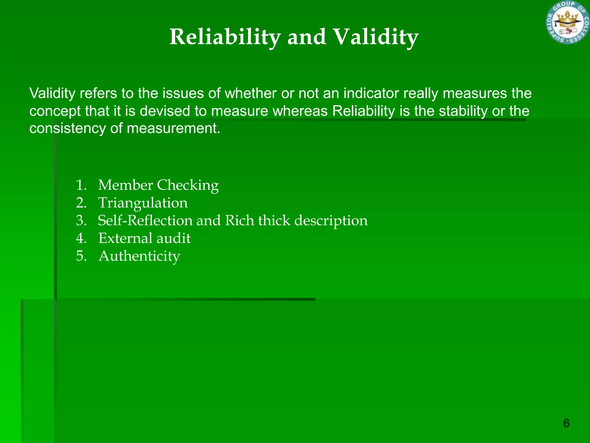 Reliability and Validity

Validity refers to the issues of whether or not an indicator really measures the
concept that it is devised to measure whereas Reliability is the stability or the
consistency of measurement.


       1.   Member Checking
       2.   Triangulation
       3.   Self-Reflection and Rich thick description
       4.   External audit
       5.   Authenticity
 