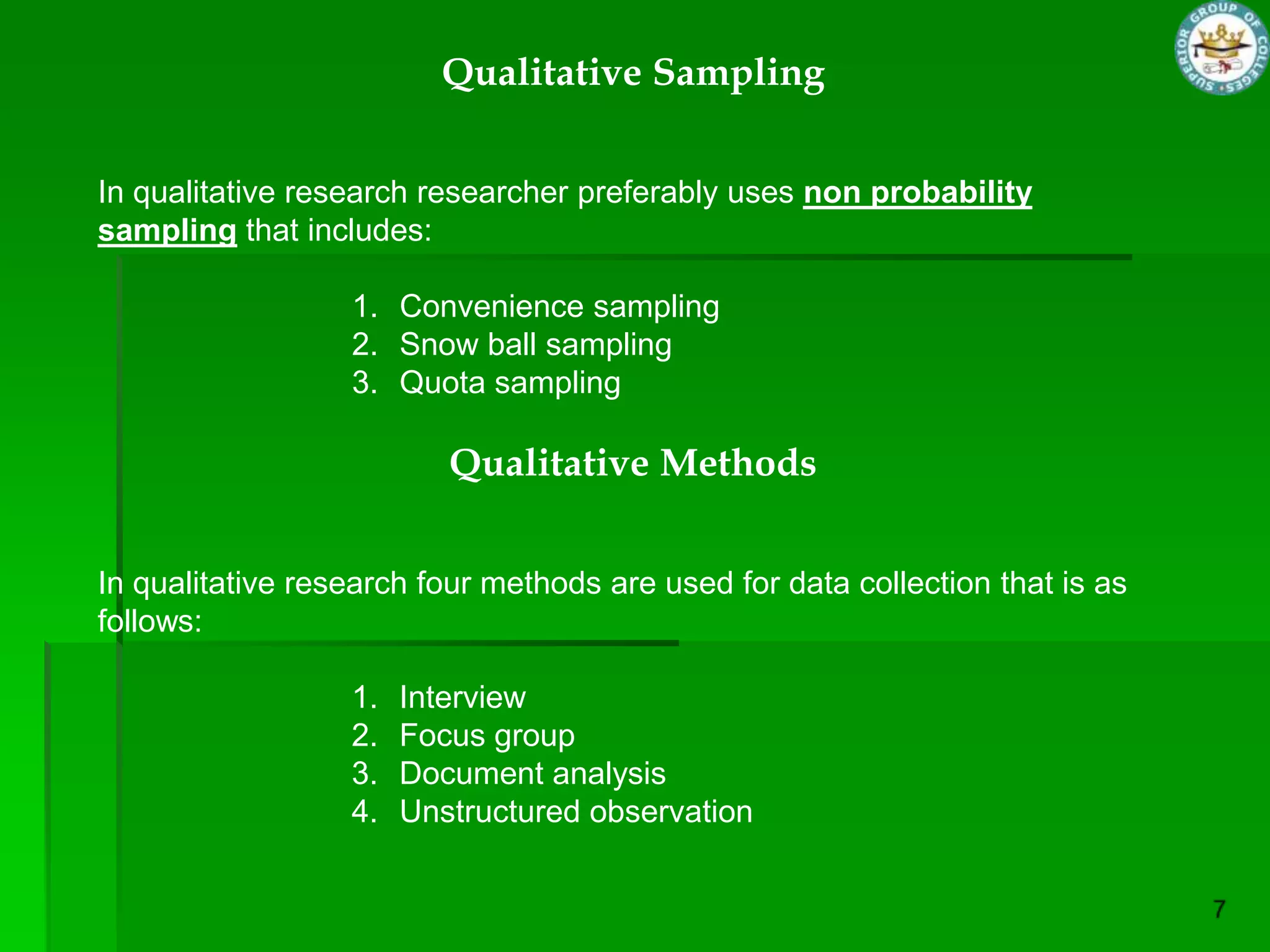 Qualitative Sampling


In qualitative research researcher preferably uses non probability
sampling that includes:

                  1. Convenience sampling
                  2. Snow ball sampling
                  3. Quota sampling

                          Qualitative Methods


In qualitative research four methods are used for data collection that is as
follows:

                  1.   Interview
                  2.   Focus group
                  3.   Document analysis
                  4.   Unstructured observation
 