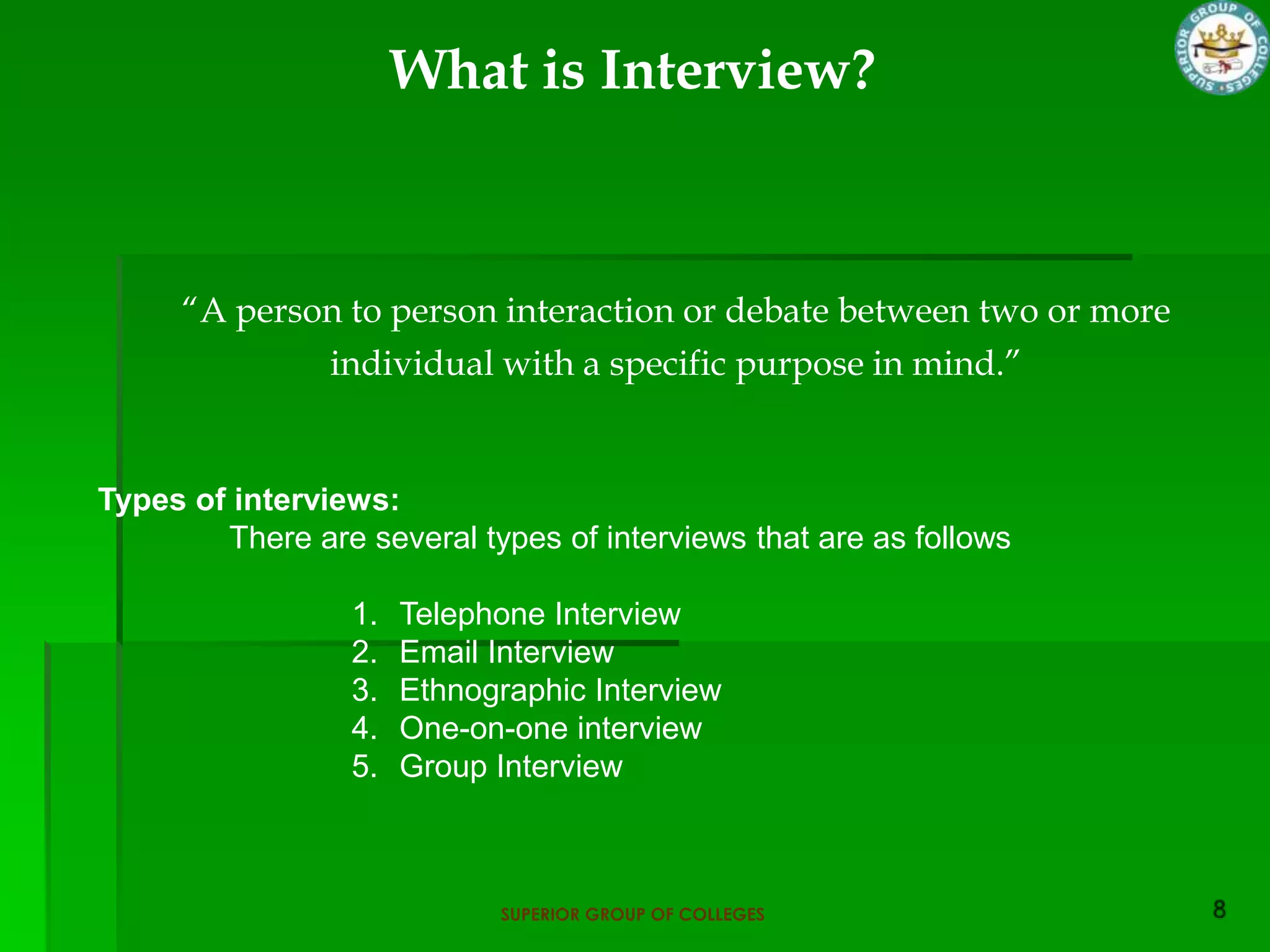 What is Interview?



     “A person to person interaction or debate between two or more
             individual with a specific purpose in mind.”


Types of interviews:
        There are several types of interviews that are as follows

                  1.   Telephone Interview
                  2.   Email Interview
                  3.   Ethnographic Interview
                  4.   One-on-one interview
                  5.   Group Interview



                             SUPERIOR GROUP OF COLLEGES
 