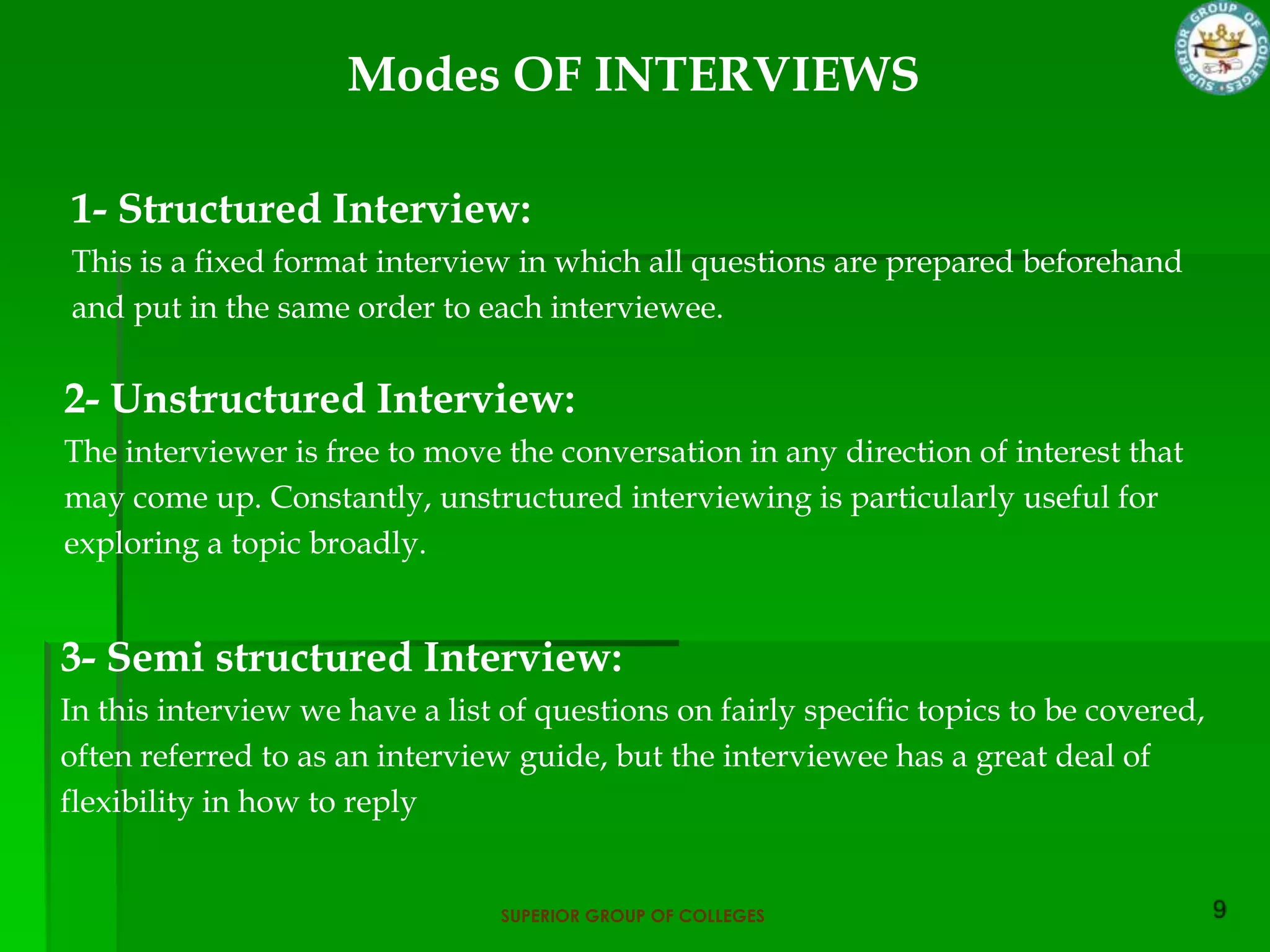 Modes OF INTERVIEWS

1- Structured Interview:
This is a fixed format interview in which all questions are prepared beforehand
and put in the same order to each interviewee.

2- Unstructured Interview:
The interviewer is free to move the conversation in any direction of interest that
may come up. Constantly, unstructured interviewing is particularly useful for
exploring a topic broadly.


3- Semi structured Interview:
In this interview we have a list of questions on fairly specific topics to be covered,
often referred to as an interview guide, but the interviewee has a great deal of
flexibility in how to reply


                                 SUPERIOR GROUP OF COLLEGES
 