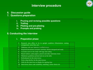 Interview procedure

6. Discussion guide
7. Questions preparation

        i.        Pruning and revising possible questions
        ii.       Trailing
        iii.      Piloting and pre-piloting
        iv.       Prompts and probing

8. Conducting the interview

        i.        Preparation phase
             1.   Research area office to be in upright condition (illumination, seating
                  arrangement, noise free, etc)
             2.   Walkman with new batteries (verified twice).
             3.   Required documents (screener summary sheets) designed and ready
             4.   Cassettes (new) to be ready with tags and coding
             5.   Board markers, plain papers, pencils and other stationary items
             6.   Moderator guidelines printed and set on the table
             7.   Refreshment for the interviewee
             8.   Pick n drop facility for the interviewees
             9.   Gifts for the interviews as thanks for sparing time
             10   Interviewee dress code suitability, matching, colour choice etc
             .
 