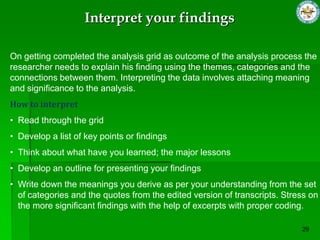 Interpret your findings

On getting completed the analysis grid as outcome of the analysis process the
researcher needs to explain his finding using the themes, categories and the
connections between them. Interpreting the data involves attaching meaning
and significance to the analysis.
How to interpret
• Read through the grid
• Develop a list of key points or findings
• Think about what have you learned; the major lessons
• Develop an outline for presenting your findings
• Write down the meanings you derive as per your understanding from the set
  of categories and the quotes from the edited version of transcripts. Stress on
  the more significant findings with the help of excerpts with proper coding.
 