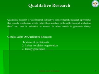 Qualitative Research


Qualitative research is “an informal, subjective, semi systematic research approaches
that usually emphasizes words rather than numbers in the collection and analysis of
data” and that is inductive in nature. In other words it generates theory.



General Aims Of Qualitative Research:

              1- Views of participants
              2- It does not claim to generalize
              3- Theory generation




                                SUPERIOR GROUP OF COLLEGES
 