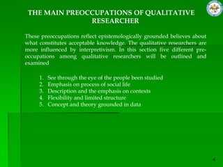 THE MAIN PREOCCUPATIONS OF QUALITATIVE
               RESEARCHER

These preoccupations reflect epistemologically grounded believes about
what constitutes acceptable knowledge. The qualitative researchers are
more influenced by interpretivism. In this section five different pre-
occupations among qualitative researchers will be outlined and
examined

     1.   See through the eye of the people been studied
     2.   Emphasis on process of social life
     3.   Description and the emphasis on contexts
     4.   Flexibility and limited structure
     5.   Concept and theory grounded in data
 