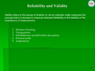 Reliability and Validity

Validity refers to the issues of whether or not an indicator really measures the
concept that it is devised to measure whereas Reliability is the stability or the
consistency of measurement.


       1.   Member Checking
       2.   Triangulation
       3.   Self-Reflection and Rich thick description
       4.   External audit
       5.   Authenticity
 