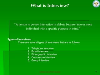 What is Interview?



     “A person to person interaction or debate between two or more
             individual with a specific purpose in mind.”


Types of interviews:
        There are several types of interviews that are as follows

                  1.   Telephone Interview
                  2.   Email Interview
                  3.   Ethnographic Interview
                  4.   One-on-one interview
                  5.   Group Interview



                             SUPERIOR GROUP OF COLLEGES
 