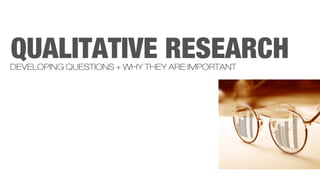 QUALITATIVE RESEARCH
DEVELOPING QUESTIONS + WHY THEY ARE IMPORTANT
 