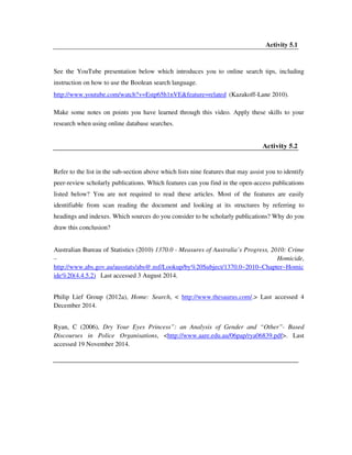 Activity 5.1
See the YouTube presentation below which introduces you to online search tips, including
instruction on how to use the Boolean search language.
http://www.youtube.com/watch?v=Estp65h1nVE&feature=related (Kazakoff-Lane 2010).
Make some notes on points you have learned through this video. Apply these skills to your
research when using online database searches.
Activity 5.2
Refer to the list in the sub-section above which lists nine features that may assist you to identify
peer-review scholarly publications. Which features can you find in the open-access publications
listed below? You are not required to read these articles. Most of the features are easily
identifiable from scan reading the document and looking at its structures by referring to
headings and indexes. Which sources do you consider to be scholarly publications? Why do you
draw this conclusion?
Australian Bureau of Statistics (2010) 1370.0 - Measures of Australia’s Progress, 2010: Crime
– Homicide,
http://www.abs.gov.au/ausstats/abs@.nsf/Lookup/by%20Subject/1370.0~2010~Chapter~Homic
ide%20(4.4.5.2) Last accessed 3 August 2014.
Philip Lief Group (2012a), Home: Search, < http://www.thesaurus.com/.> Last accessed 4
December 2014.
Ryan, C (2006), Dry Your Eyes Princess”: an Analysis of Gender and “Other”- Based
Discourses in Police Organisations, <http://www.aare.edu.au/06pap/rya06839.pdf>. Last
accessed 19 November 2014.
 