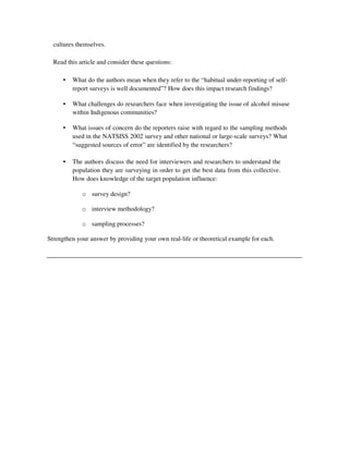 cultures themselves.
Read this article and consider these questions:
• What do the authors mean when they refer to the “habitual under-reporting of self-
report surveys is well documented”? How does this impact research findings?
• What challenges do researchers face when investigating the issue of alcohol misuse
within Indigenous communities?
• What issues of concern do the reporters raise with regard to the sampling methods
used in the NATSISS 2002 survey and other national or large-scale surveys? What
“suggested sources of error” are identified by the researchers?
• The authors discuss the need for interviewers and researchers to understand the
population they are surveying in order to get the best data from this collective.
How does knowledge of the target population influence:
o survey design?
o interview methodology?
o sampling processes?
Strengthen your answer by providing your own real-life or theoretical example for each.
 
