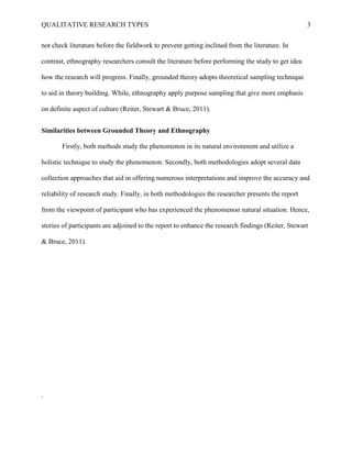 QUALITATIVE RESEARCH TYPES 3
not check literature before the fieldwork to prevent getting inclined from the literature. In
contrast, ethnography researchers consult the literature before performing the study to get idea
how the research will progress. Finally, grounded theory adopts theoretical sampling technique
to aid in theory building. While, ethnography apply purpose sampling that give more emphasis
on definite aspect of culture (Reiter, Stewart & Bruce, 2011).
Similarities between Grounded Theory and Ethnography
Firstly, both methods study the phenomenon in its natural environment and utilize a
holistic technique to study the phenomenon. Secondly, both methodologies adopt several data
collection approaches that aid in offering numerous interpretations and improve the accuracy and
reliability of research study. Finally, in both methodologies the researcher presents the report
from the viewpoint of participant who has experienced the phenomenon natural situation. Hence,
stories of participants are adjoined to the report to enhance the research findings (Reiter, Stewart
& Bruce, 2011).
.
 