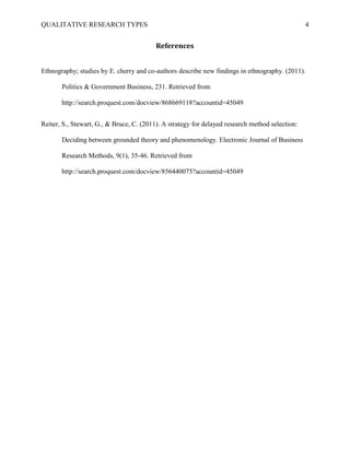 QUALITATIVE RESEARCH TYPES 4
References
Ethnography; studies by E. cherry and co-authors describe new findings in ethnography. (2011).
Politics & Government Business, 231. Retrieved from
http://search.proquest.com/docview/868669118?accountid=45049
Reiter, S., Stewart, G., & Bruce, C. (2011). A strategy for delayed research method selection:
Deciding between grounded theory and phenomenology. Electronic Journal of Business
Research Methods, 9(1), 35-46. Retrieved from
http://search.proquest.com/docview/856440075?accountid=45049
 