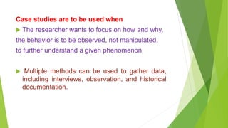 Case studies are to be used when
 The researcher wants to focus on how and why,
the behavior is to be observed, not manipulated,
to further understand a given phenomenon
 Multiple methods can be used to gather data,
including interviews, observation, and historical
documentation.
 