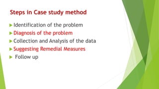 Steps in Case study method
 Identification of the problem
 Diagnosis of the problem
 Collection and Analysis of the data
 Suggesting Remedial Measures
 Follow up
 