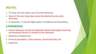 Merits
 To study rare and useful case of human behaviour
 Some of the case study data cannot be obtained by any other
technique
 In education, it may be highly useful in Guidance and Counselling
Limitations
 Human behaviour cannot be explained without thoroughly examining
environmental factors in relation to the individual
 Elements of Subjectivity
 Errors of perception, faulty memory, unconscious bias, etc
 Expensive
 