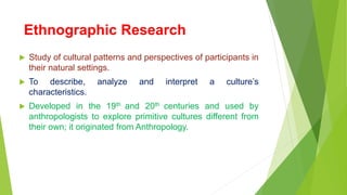 Ethnographic Research
 Study of cultural patterns and perspectives of participants in
their natural settings.
 To describe, analyze and interpret a culture’s
characteristics.
 Developed in the 19th and 20th centuries and used by
anthropologists to explore primitive cultures different from
their own; it originated from Anthropology.
 