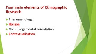 Four main elements of Ethnographic
Research
 Phenomenology
 Holison
 Non- Judgemental orientation
 Contextualisation
 